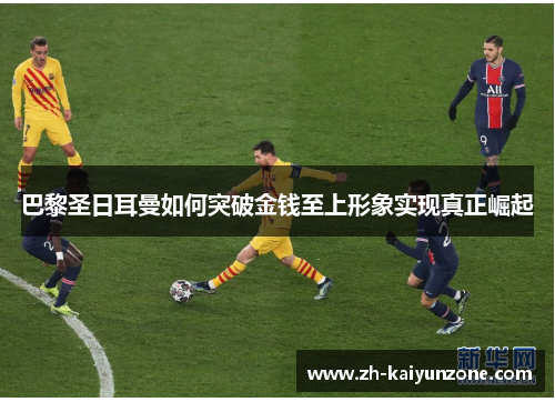 巴黎圣日耳曼如何突破金钱至上形象实现真正崛起 巴黎圣日耳曼如何突破金钱至上形象实现真正崛起
