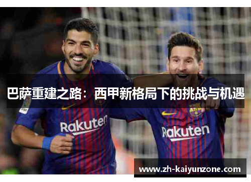 巴萨重建之路:西甲新格局下的挑战与机遇 巴萨重建之路:西甲新格局下的挑战与机遇