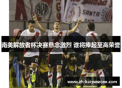 南美解放者杯决赛悬念激烈 谁将捧起至高荣誉 南美解放者杯决赛悬念激烈 谁将捧起至高荣誉