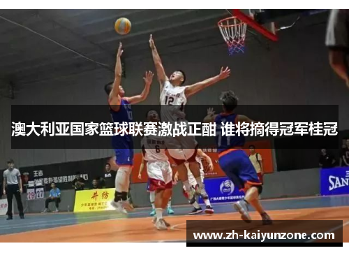 澳大利亚国家篮球联赛激战正酣 谁将摘得冠军桂冠 澳大利亚国家篮球联赛激战正酣 谁将摘得冠军桂冠