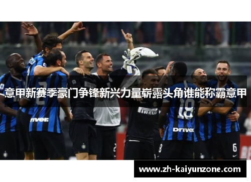 意甲新赛季豪门争锋新兴力量崭露头角谁能称霸意甲 意甲新赛季豪门争锋新兴力量崭露头角谁能称霸意甲