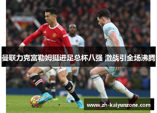 曼联力克富勒姆挺进足总杯八强 激战引全场沸腾 曼联力克富勒姆挺进足总杯八强 激战引全场沸腾