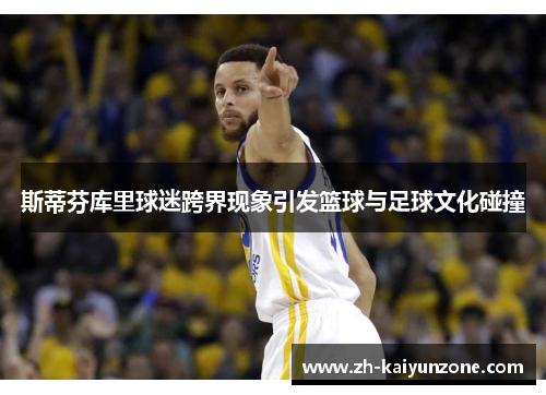 斯蒂芬库里球迷跨界现象引发篮球与足球文化碰撞 斯蒂芬库里球迷跨界现象引发篮球与足球文化碰撞